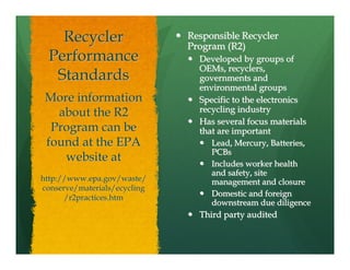 Recycler                  Responsible Recycler
                              Program (R2)
  Performance                   Developed by groups of
                                OEMs, recyclers,
   Standards                    governments and
                                environmental groups
 More information               Specific to the electronics
   about the R2                 recycling industry
                                Has several focus materials
  Program can be                that are important
 found at the EPA                  Lead, Mercury, Batteries,
                                   PCBs
    website at                     Includes worker health
                                   and safety, site
http://www.epa.gov/waste/          management and closure
conserve/materials/ecycling
      /r2practices.htm             Domestic and foreign
                                   downstream due diligence
                                Third party audited
 