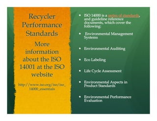 Recycler                  ISO 14000 is a series of standards,
                              and guideline reference
                              documents, which cover the
  Performance                 following:

   Standards                  Environmental Management
                              Systems

     More
                              Environmental Auditing
  information
 about the ISO                Eco Labeling

14001 at the ISO
                              Life Cycle Assessment
    website
                              Environmental Aspects in
http://www.iso.org/iso/iso_   Product Standards
       14000_essentials

                              Environmental Performance
                              Evaluation
 