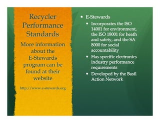 Recycler                 E-Stewards
                              Incorporates the ISO
 Performance                  14001 for environment,
  Standards                   the ISO 18001 for heath
                              and safety, and the SA
More information              8000 for social
    about the                 accountability
   E-Stewards                 Has specific electronics
                              industry performance
 program can be               requirements
  found at their              Developed by the Basil
     website                  Action Network
http://www.e-stewards.org
 