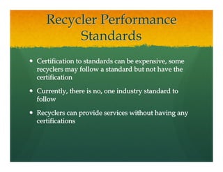 Recycler Performance
        Standards
Certification to standards can be expensive, some
recyclers may follow a standard but not have the
certification

Currently, there is no, one industry standard to
follow

Recyclers can provide services without having any
certifications
 
