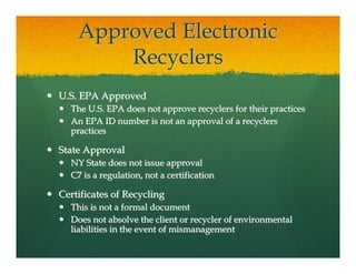Approved Electronic
        Recyclers
U.S. EPA Approved
  The U.S. EPA does not approve recyclers for their practices
  An EPA ID number is not an approval of a recyclers
  practices

State Approval
  NY State does not issue approval
  C7 is a regulation, not a certification

Certificates of Recycling
  This is not a formal document
  Does not absolve the client or recycler of environmental
  liabilities in the event of mismanagement
 