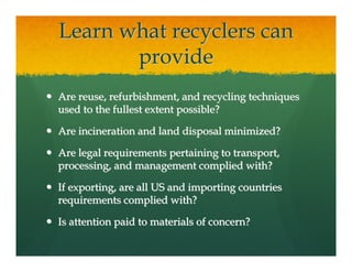 Learn what recyclers can
       provide
Are reuse, refurbishment, and recycling techniques
used to the fullest extent possible?

Are incineration and land disposal minimized?

Are legal requirements pertaining to transport,
processing, and management complied with?

If exporting, are all US and importing countries
requirements complied with?

Is attention paid to materials of concern?
 