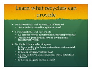 Learn what recyclers can
       provide
For materials that will be reused or refurbished:
   Are materials screened for legitimate reuse?

For materials that will be recycled:
   Do business records demonstrate downstream processing?
   Are facilities permitted and have an environmental
   management system?

For the facility and others they use
   Is there a facility plan for occupational and environmental
   health and safety?
   Is there an emergency release plan?
   Do they track key parameters, such as input/out put and
   releases?
   Is there an adequate plan for closure?
 