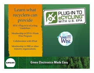 Learn what
 recyclers can
    provide
 EPA’s Plug-in to eCycling
        Guidelines

Membership in EPA’s Waste
     Wise Program

 Collaboration with EPeat

Membership in ISRI or other
 industry organizations.
 