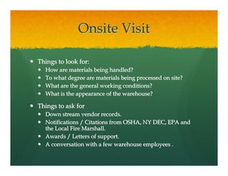Onsite Visit

Things to look for:
  How are materials being handled?
  To what degree are materials being processed on site?
  What are the general working conditions?
  What is the appearance of the warehouse?

Things to ask for
  Down stream vendor records.
  Notifications / Citations from OSHA, NY DEC, EPA and
  the Local Fire Marshall.
  Awards / Letters of support.
  A conversation with a few warehouse employees .
 