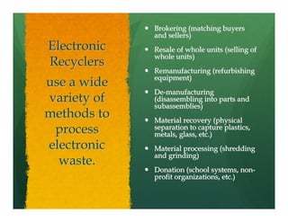 Brokering (matching buyers
             and sellers)
Electronic   Resale of whole units (selling of
             whole units)
Recyclers
             Remanufacturing (refurbishing
             equipment)
use a wide
             De-manufacturing
variety of   (disassembling into parts and
             subassemblies)
methods to   Material recovery (physical
 process     separation to capture plastics,
             metals, glass, etc.)
electronic   Material processing (shredding
             and grinding)
  waste.
             Donation (school systems, non-
             profit organizations, etc.)
 