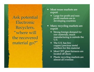 Most reuse markets are
                export
                  Large for-profit and non-
Ask potential     profit markets are in
                  developing countries
  Electronic
                Many recycling markets are
  Recyclers,    export
 “where will      Strong foreign demand for
                  raw materials, much
the recovered     manufacturing is outside the
                  U.S.
material go?”     The U.S. has few
                  copper/precious metal
                  smelters for this material
                  Most CRT glass furnaces are
                  located off shore
                  Plastic recycling markets are
                  almost all overseas
 