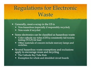 Regulations for Electronic
         Waste
Generally, most e-scrap in the US is
  Non-hazardous (especially if responsibly recycled)
  Non-waste if recycled

Some electronics can be classified as hazardous waste
  Color cathode ray tubes (CRTs) consistently fail toxicity
  testing (TCLP) for lead
  Other materials of concern include mercury lamps and
  switches.

Several hazardous waste exemptions and exclusions
apply to encourage reuse and recycling
  The Cathode Ray Tube Rule
  Exemption for whole and shredded circuit boards
 