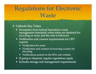 Regulations for Electronic
         Waste
Cathode Ray Tubes
  Exemption from federal hazardous waste
  management standards when tubes are destined for
  recycling or reuse and the rule is followed
  Notification and consent requirements for CRT
  exports
    Notification for reuse
    Notification and consent of receiving country for
    recycling
    Notifications posted on the EPA rule website
  If going to disposal, regular regulations apply
  Includes storage and management requirements
 