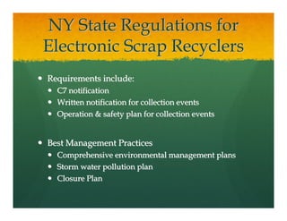 NY State Regulations for
Electronic Scrap Recyclers
Requirements include:
  C7 notification
  Written notification for collection events
  Operation & safety plan for collection events


Best Management Practices
  Comprehensive environmental management plans
  Storm water pollution plan
  Closure Plan
 