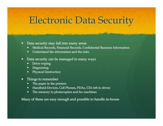 Electronic Data Security

   Data security may fall into many areas
      Medical Records, Financial Records, Confidential Business Information
      Understand the information and the risks

   Data security can be managed in many ways
      Drive wiping
      Degaussing
      Physical Destruction

   Things to remember
      The paper in the printers
      Handheld Devices, Cell Phones, PDAs, CDs left in drives
      The memory in photocopiers and fax machines

Many of these are easy enough and possible to handle in-house
 