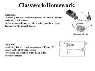 Classwork/Homework.
Question 1:
(a)Identify the electronic components ‘D’ and ‘E’ shown
in the electronic circuit.
(b)Draw, using the correct electronic symbols, a circuit
diagram for the circuit shown.
Question 2:
(a)Identify the electronic components ‘1’ and ‘2’
shown in the electronic circuit.
(b)Outline the function of the LDR in the
electronic circuit.
 