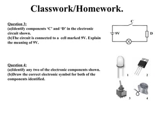 Classwork/Homework.
Question 3:
(a)Identify components ‘C’ and ‘D’ in the electronic
circuit shown.
(b)The circuit is connected to a cell marked 9V. Explain
the meaning of 9V.
Question 4:
(a)Identify any two of the electronic components shown.
(b)Draw the correct electronic symbol for both of the
components identified.
 