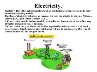 Electricity.
Electricity flows through materials known as conductors. Conductors come in many
forms but especially metals.
The flow of electricity is known as current. Current can exist in two forms. Alternate
current (A.C.) and Direct Current (D.C.).
A.C. current is used in mains electricity as used in our homes and at work. It is very
powerful and can be fatal if misused.
D.C. current is the type of current we find supplied by batteries and it is of much
lower voltage. It is the type of current that we will use in our projects. This type of
current cannot kill but can give burns.
 