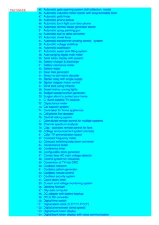 Part Time B.E
44. Automatic electronic plant watering system
45. Automatic gate opening system (toll collection, mode)
46. Automatic induction motor starter with programmable timer
47. Automatic path finder
48. Automatic phone pickup
49. Automatic torch light cum door phone
50. Automatic remote diesel generator starter
51. Automatic spray painting gun
52. Automatic star-to-delta converter
53. Automatic street lamp
54. Automatic transformer winding control system
55. Automatic voltage stabilizer
56. Automatic washbasin
57. Automatic water tank filling system
58. Auto ranging digital multi meter
59. Bank token display with speech
60. Battery charger & discharge
61. Battery resistance meter
62. Battery tester
63. Baud rate generator
64. Binary to dot-matrix decoder
65. Bipolar relay with single supply
66. Bipolar stepper motor control
67. Blind stick using infrared
68. Bowel mains running lights
69. Budget sweep function generator
70. Burglar alarm to protect your home
71. C- Band satellite TV receiver
72. Capacitance meter
73. Car security system
74. Care-taker for home appliances
75. Cell phone line detector
76. Central locking system
77. Centralized remote control for multiple systems
78. Channel spectrum analyzer
79. Clap - operated remote control for fans
80. College announcement system (remote)
81. Color TV demonstration board
82. Compact frequency meter
83. Compact switching step down converter
84. Conductance tester
85. Conference timer
86. Configurable clock generator
87. Contact less AC main voltage detector
88. Control system for industries
89. Conversion of TV into CRO
90. Cordless intercom
91. Cordless pattern generator
92. Cordless remote control
93. Cordless security system
94. Count down timer
95. Current and voltage monitoring system
96. Dancing fountain
97. Day date computer
98. DC adapter with battery backup
99. DC to DC converter
100. Digital time switch
101. Digital alarm clock (0.5"/1"/1.5"/3.5")
102. Digital anemometer (wind speed)
103. Digital bank token display
104. Digital bank token display with voice communication
 