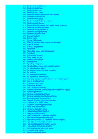 164. Electronic card locking system
165. Electronic circuit breaker
166. Electronic code lock
167. Electronic doorman
168. Electronic hand dryer
169. Electronic ignition system for automobiles
170. Electronic motor starter
171. Electronic rain gauge
172. Electronic soft starter for motors
173. Electronic stethoscope
174. Electronic switch starter with single phase preventor
175. Electronic transformer tester
176. Electronic voltage stabilizer
177. Electronic voting machine
178. Electronic weather cock
179. Emergency light
180. Energy meter
181. Engine RPM meter
182. EPROM based programmable number locks
183. EPROM eraser
184. EPROM programmer
185. Fax guard
186. Fiber optic based controlling system
187. Fire alarm
188. Fire sensing system
189. Fixed power supply
190. Flashing running light
191. Flip flop timer
192. Fly killing using rays
193. FM based long range conversation system
194. Fm based walkie-talkie
195. FM intercom through mains signaling
196. FM receiver
197. FM telephone transmitter
198. FM transmitter and receiver
199. Foot step pressure electrical power generation system
200. Four-in-one telephone
201. Frequency converter
202. Frequency doublers
203. Fuel consumption meter
204. Full featured touch control programmable power supply
205. Function generator
206. General purpose digital tester
207. General purpose nickel battery charger
208. Generator scale enhancement
209. Glucose drip through motor controller
210. Governor for 1 phase motor
211. Governor for single phase motor
212. Hand held anemometer
213. Harmonic distortion meter
214. Heave duty voltage stabilizer
215. Hexadecimal keyboard
216. High power stereo integrated amplifier
217. High input voltage linear regulator
218. High resolution AC/DC voltmeter with led display
219. High side current measurements
220. High speed digital interruption counter
221. High voltage differential amplifier
222. Hit the target and electronic game
223. Home security system
224. Home telephone system
 