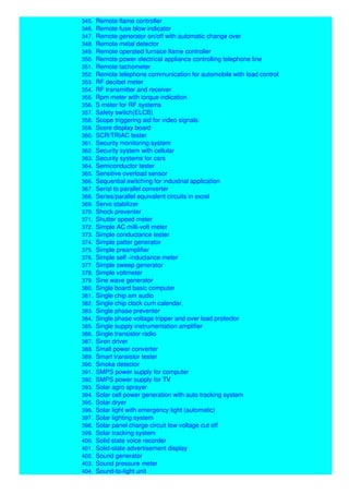 344. Remote car security system
345. Remote flame controller
346. Remote fuse blow indicator
347. Remote generator on/off with automatic change over
348. Remote metal detector
349. Remote operated furnace flame controller
350. Remote power electrical appliance controlling telephone line
351. Remote tachometer
352. Remote telephone communication for automobile with load control
353. RF decibel meter
354. RF transmitter and receiver
355. Rpm meter with torque indication
356. S meter for RF systems
357. Safety switch(ELCB)
358. Scope triggering aid for video signals
359. Score display board
360. SCR/TRIAC tester
361. Security monitoring system
362. Security system with cellular
363. Security systems for cars
364. Semiconductor tester
365. Sensitive overload sensor
366. Sequential switching for industrial application
367. Serial to parallel converter
368. Series/parallel equivalent circuits in excel
369. Servo stabilizer
370. Shock preventer
371. Shutter speed meter
372. Simple AC milli-volt meter
373. Simple conductance tester
374. Simple patter generator
375. Simple preamplifier
376. Simple self -inductance meter
377. Simple sweep generator
378. Simple voltmeter
379. Sine wave generator
380. Single board basic computer
381. Single chip am audio
382. Single chip clock cum calendar.
383. Single phase preventer
384. Single phase voltage tripper and over load protector
385. Single supply instrumentation amplifier
386. Single transistor radio
387. Siren driver
388. Small power converter
389. Smart transistor tester
390. Smoke detector
391. SMPS power supply for computer
392. SMPS power supply for TV
393. Solar agro sprayer
394. Solar cell power generation with auto tracking system
395. Solar dryer
396. Solar light with emergency light (automatic)
397. Solar lighting system
398. Solar panel charge circuit low voltage cut off
399. Solar tracking system
400. Solid state voice recorder
401. Solid-state advertisement display
402. Sound generator
403. Sound pressure meter
404. Sound-to-light unit
 