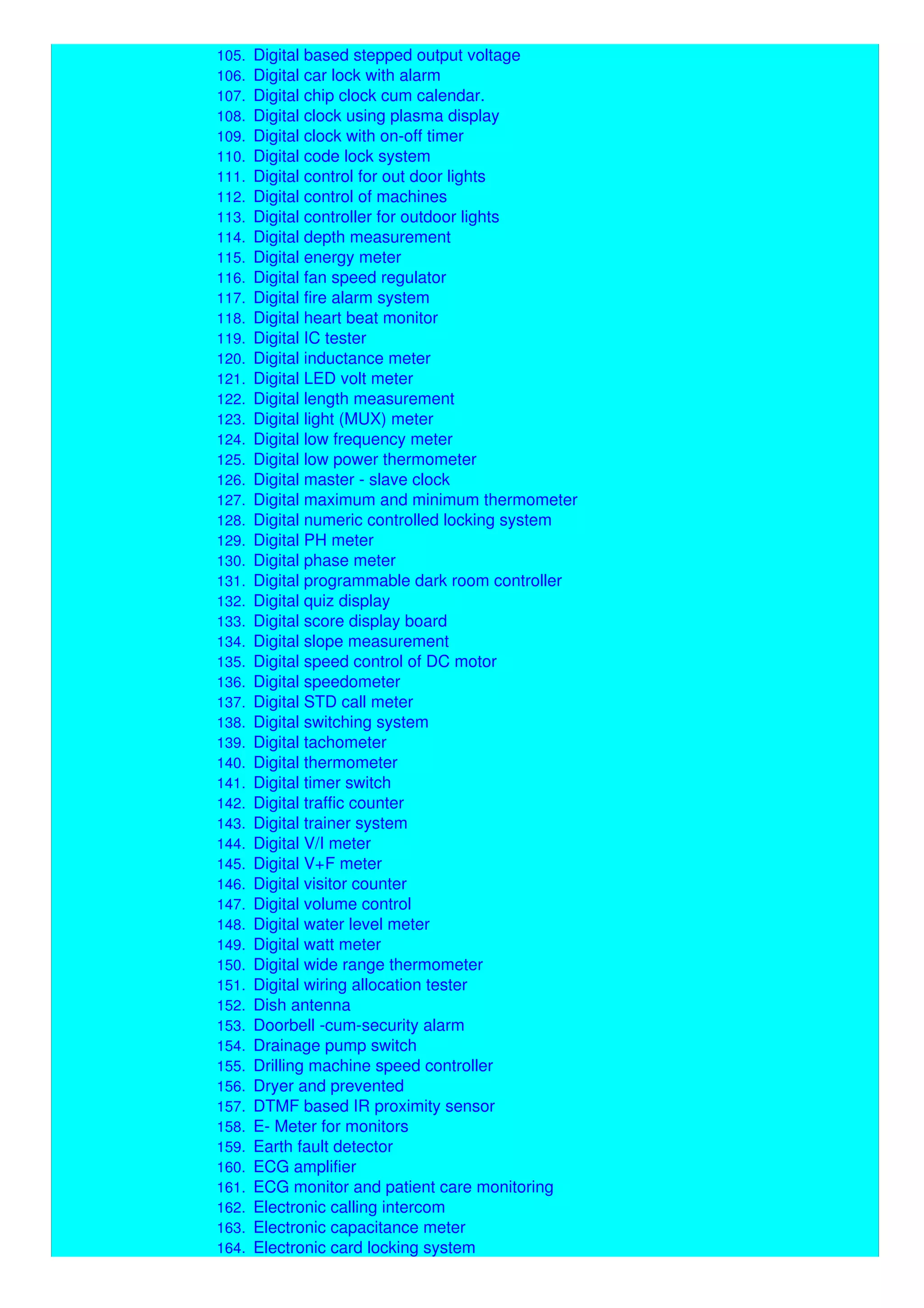104. Digital bank token display with voice communication
105. Digital based stepped output voltage
106. Digital car lock with alarm
107. Digital chip clock cum calendar.
108. Digital clock using plasma display
109. Digital clock with on-off timer
110. Digital code lock system
111. Digital control for out door lights
112. Digital control of machines
113. Digital controller for outdoor lights
114. Digital depth measurement
115. Digital energy meter
116. Digital fan speed regulator
117. Digital fire alarm system
118. Digital heart beat monitor
119. Digital IC tester
120. Digital inductance meter
121. Digital LED volt meter
122. Digital length measurement
123. Digital light (MUX) meter
124. Digital low frequency meter
125. Digital low power thermometer
126. Digital master - slave clock
127. Digital maximum and minimum thermometer
128. Digital numeric controlled locking system
129. Digital PH meter
130. Digital phase meter
131. Digital programmable dark room controller
132. Digital quiz display
133. Digital score display board
134. Digital slope measurement
135. Digital speed control of DC motor
136. Digital speedometer
137. Digital STD call meter
138. Digital switching system
139. Digital tachometer
140. Digital thermometer
141. Digital timer switch
142. Digital traffic counter
143. Digital trainer system
144. Digital V/I meter
145. Digital V+F meter
146. Digital visitor counter
147. Digital volume control
148. Digital water level meter
149. Digital watt meter
150. Digital wide range thermometer
151. Digital wiring allocation tester
152. Dish antenna
153. Doorbell -cum-security alarm
154. Drainage pump switch
155. Drilling machine speed controller
156. Dryer and prevented
157. DTMF based IR proximity sensor
158. E- Meter for monitors
159. Earth fault detector
160. ECG amplifier
161. ECG monitor and patient care monitoring
162. Electronic calling intercom
163. Electronic capacitance meter
164. Electronic card locking system
 