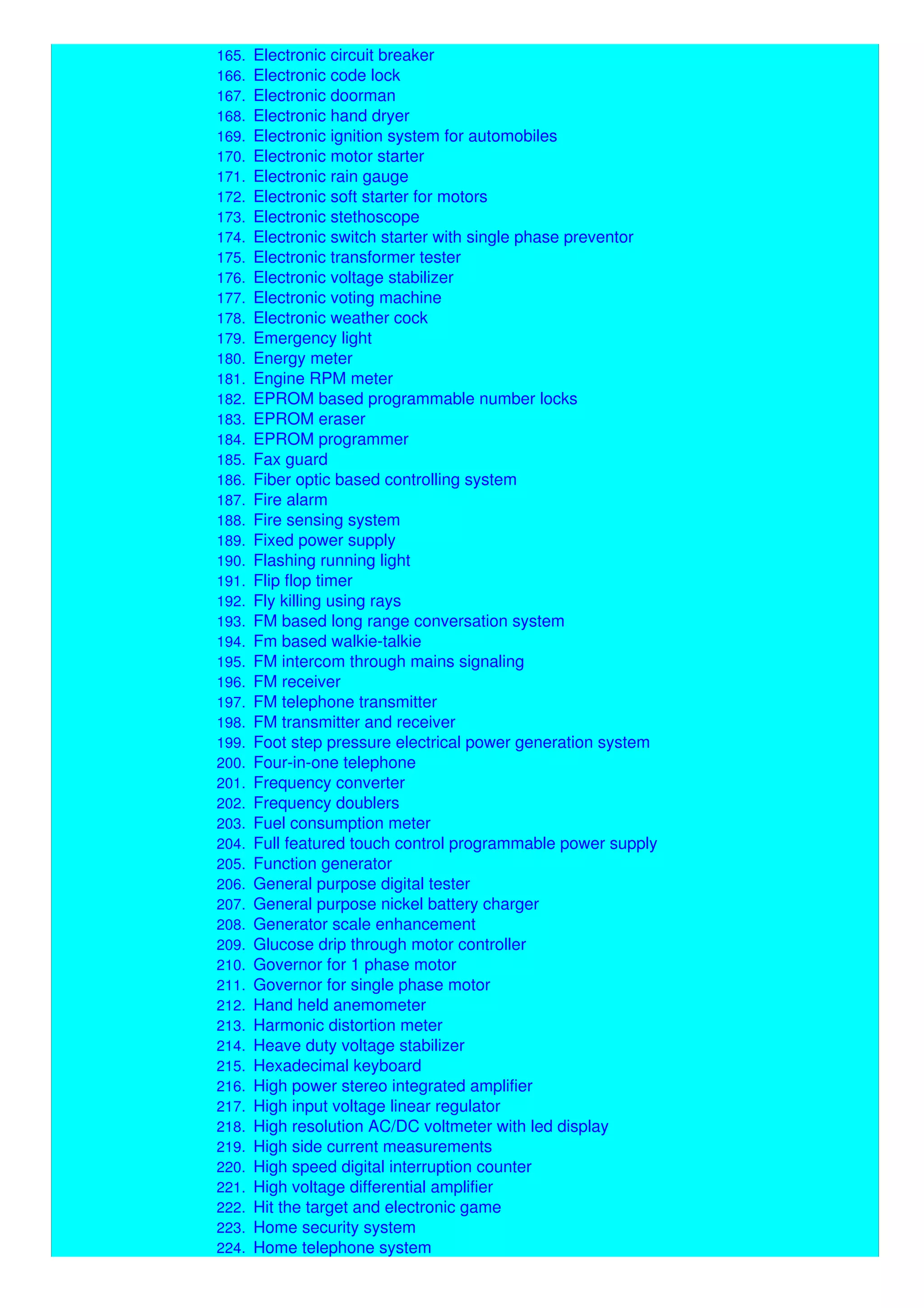 164. Electronic card locking system
165. Electronic circuit breaker
166. Electronic code lock
167. Electronic doorman
168. Electronic hand dryer
169. Electronic ignition system for automobiles
170. Electronic motor starter
171. Electronic rain gauge
172. Electronic soft starter for motors
173. Electronic stethoscope
174. Electronic switch starter with single phase preventor
175. Electronic transformer tester
176. Electronic voltage stabilizer
177. Electronic voting machine
178. Electronic weather cock
179. Emergency light
180. Energy meter
181. Engine RPM meter
182. EPROM based programmable number locks
183. EPROM eraser
184. EPROM programmer
185. Fax guard
186. Fiber optic based controlling system
187. Fire alarm
188. Fire sensing system
189. Fixed power supply
190. Flashing running light
191. Flip flop timer
192. Fly killing using rays
193. FM based long range conversation system
194. Fm based walkie-talkie
195. FM intercom through mains signaling
196. FM receiver
197. FM telephone transmitter
198. FM transmitter and receiver
199. Foot step pressure electrical power generation system
200. Four-in-one telephone
201. Frequency converter
202. Frequency doublers
203. Fuel consumption meter
204. Full featured touch control programmable power supply
205. Function generator
206. General purpose digital tester
207. General purpose nickel battery charger
208. Generator scale enhancement
209. Glucose drip through motor controller
210. Governor for 1 phase motor
211. Governor for single phase motor
212. Hand held anemometer
213. Harmonic distortion meter
214. Heave duty voltage stabilizer
215. Hexadecimal keyboard
216. High power stereo integrated amplifier
217. High input voltage linear regulator
218. High resolution AC/DC voltmeter with led display
219. High side current measurements
220. High speed digital interruption counter
221. High voltage differential amplifier
222. Hit the target and electronic game
223. Home security system
224. Home telephone system
 