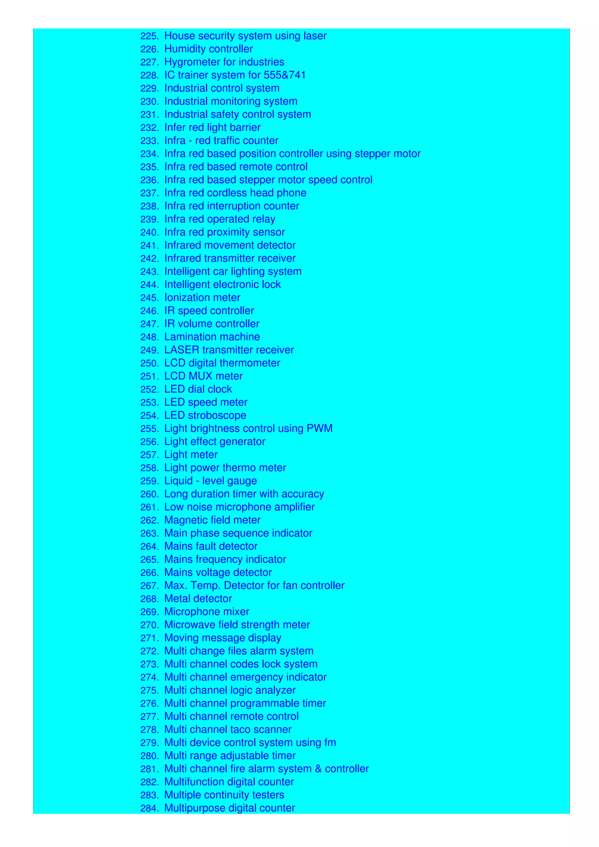224. Home telephone system
225. House security system using laser
226. Humidity controller
227. Hygrometer for industries
228. IC trainer system for 555&741
229. Industrial control system
230. Industrial monitoring system
231. Industrial safety control system
232. Infer red light barrier
233. Infra - red traffic counter
234. Infra red based position controller using stepper motor
235. Infra red based remote control
236. Infra red based stepper motor speed control
237. Infra red cordless head phone
238. Infra red interruption counter
239. Infra red operated relay
240. Infra red proximity sensor
241. Infrared movement detector
242. Infrared transmitter receiver
243. Intelligent car lighting system
244. Intelligent electronic lock
245. Ionization meter
246. IR speed controller
247. IR volume controller
248. Lamination machine
249. LASER transmitter receiver
250. LCD digital thermometer
251. LCD MUX meter
252. LED dial clock
253. LED speed meter
254. LED stroboscope
255. Light brightness control using PWM
256. Light effect generator
257. Light meter
258. Light power thermo meter
259. Liquid - level gauge
260. Long duration timer with accuracy
261. Low noise microphone amplifier
262. Magnetic field meter
263. Main phase sequence indicator
264. Mains fault detector
265. Mains frequency indicator
266. Mains voltage detector
267. Max. Temp. Detector for fan controller
268. Metal detector
269. Microphone mixer
270. Microwave field strength meter
271. Moving message display
272. Multi change files alarm system
273. Multi channel codes lock system
274. Multi channel emergency indicator
275. Multi channel logic analyzer
276. Multi channel programmable timer
277. Multi channel remote control
278. Multi channel taco scanner
279. Multi device control system using fm
280. Multi range adjustable timer
281. Multi channel fire alarm system & controller
282. Multifunction digital counter
283. Multiple continuity testers
284. Multipurpose digital counter
 