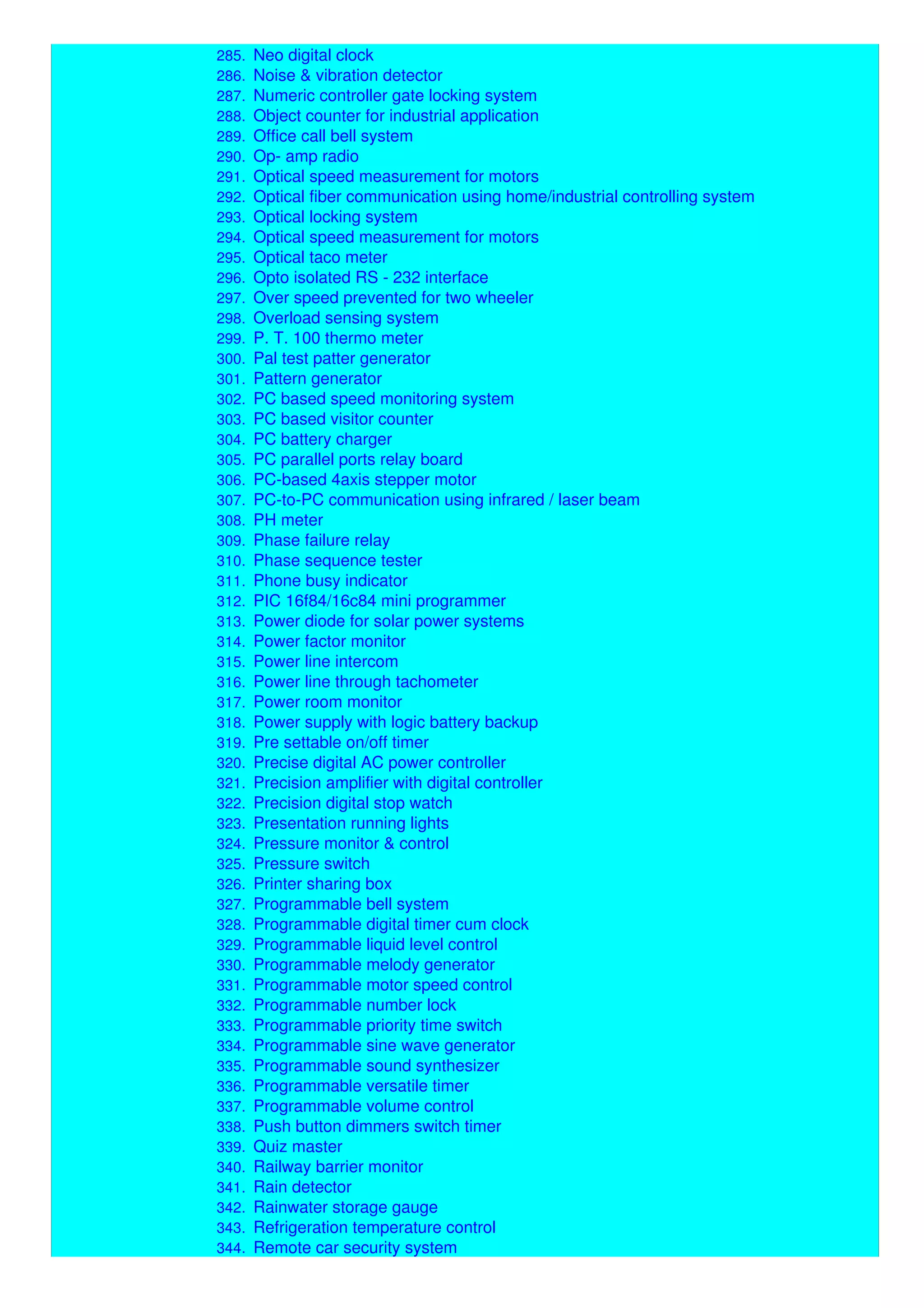 284. Multipurpose digital counter
285. Neo digital clock
286. Noise & vibration detector
287. Numeric controller gate locking system
288. Object counter for industrial application
289. Office call bell system
290. Op- amp radio
291. Optical speed measurement for motors
292. Optical fiber communication using home/industrial controlling system
293. Optical locking system
294. Optical speed measurement for motors
295. Optical taco meter
296. Opto isolated RS - 232 interface
297. Over speed prevented for two wheeler
298. Overload sensing system
299. P. T. 100 thermo meter
300. Pal test patter generator
301. Pattern generator
302. PC based speed monitoring system
303. PC based visitor counter
304. PC battery charger
305. PC parallel ports relay board
306. PC-based 4axis stepper motor
307. PC-to-PC communication using infrared / laser beam
308. PH meter
309. Phase failure relay
310. Phase sequence tester
311. Phone busy indicator
312. PIC 16f84/16c84 mini programmer
313. Power diode for solar power systems
314. Power factor monitor
315. Power line intercom
316. Power line through tachometer
317. Power room monitor
318. Power supply with logic battery backup
319. Pre settable on/off timer
320. Precise digital AC power controller
321. Precision amplifier with digital controller
322. Precision digital stop watch
323. Presentation running lights
324. Pressure monitor & control
325. Pressure switch
326. Printer sharing box
327. Programmable bell system
328. Programmable digital timer cum clock
329. Programmable liquid level control
330. Programmable melody generator
331. Programmable motor speed control
332. Programmable number lock
333. Programmable priority time switch
334. Programmable sine wave generator
335. Programmable sound synthesizer
336. Programmable versatile timer
337. Programmable volume control
338. Push button dimmers switch timer
339. Quiz master
340. Railway barrier monitor
341. Rain detector
342. Rainwater storage gauge
343. Refrigeration temperature control
344. Remote car security system
 