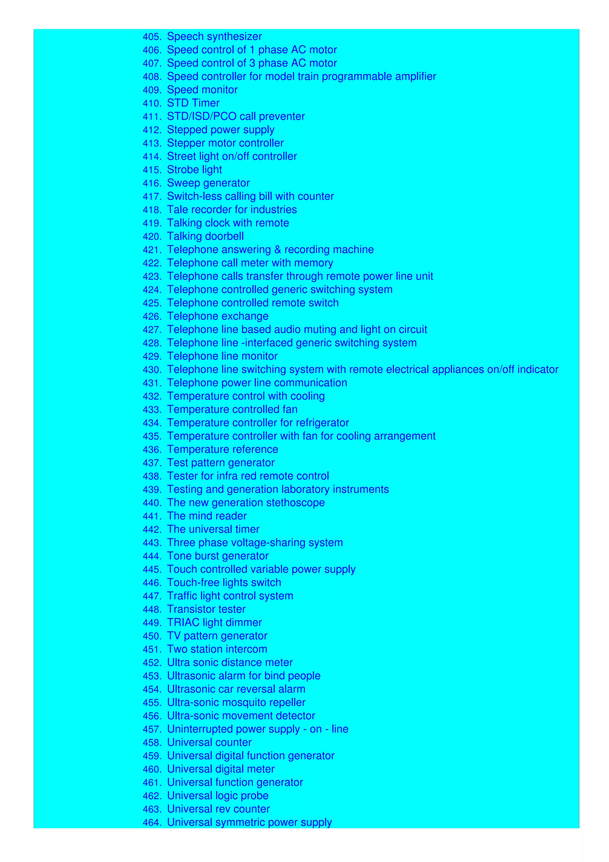 404. Sound-to-light unit
405. Speech synthesizer
406. Speed control of 1 phase AC motor
407. Speed control of 3 phase AC motor
408. Speed controller for model train programmable amplifier
409. Speed monitor
410. STD Timer
411. STD/ISD/PCO call preventer
412. Stepped power supply
413. Stepper motor controller
414. Street light on/off controller
415. Strobe light
416. Sweep generator
417. Switch-less calling bill with counter
418. Tale recorder for industries
419. Talking clock with remote
420. Talking doorbell
421. Telephone answering & recording machine
422. Telephone call meter with memory
423. Telephone calls transfer through remote power line unit
424. Telephone controlled generic switching system
425. Telephone controlled remote switch
426. Telephone exchange
427. Telephone line based audio muting and light on circuit
428. Telephone line -interfaced generic switching system
429. Telephone line monitor
430. Telephone line switching system with remote electrical appliances on/off indicator
431. Telephone power line communication
432. Temperature control with cooling
433. Temperature controlled fan
434. Temperature controller for refrigerator
435. Temperature controller with fan for cooling arrangement
436. Temperature reference
437. Test pattern generator
438. Tester for infra red remote control
439. Testing and generation laboratory instruments
440. The new generation stethoscope
441. The mind reader
442. The universal timer
443. Three phase voltage-sharing system
444. Tone burst generator
445. Touch controlled variable power supply
446. Touch-free lights switch
447. Traffic light control system
448. Transistor tester
449. TRIAC light dimmer
450. TV pattern generator
451. Two station intercom
452. Ultra sonic distance meter
453. Ultrasonic alarm for bind people
454. Ultrasonic car reversal alarm
455. Ultra-sonic mosquito repeller
456. Ultra-sonic movement detector
457. Uninterrupted power supply - on - line
458. Universal counter
459. Universal digital function generator
460. Universal digital meter
461. Universal function generator
462. Universal logic probe
463. Universal rev counter
464. Universal symmetric power supply
 