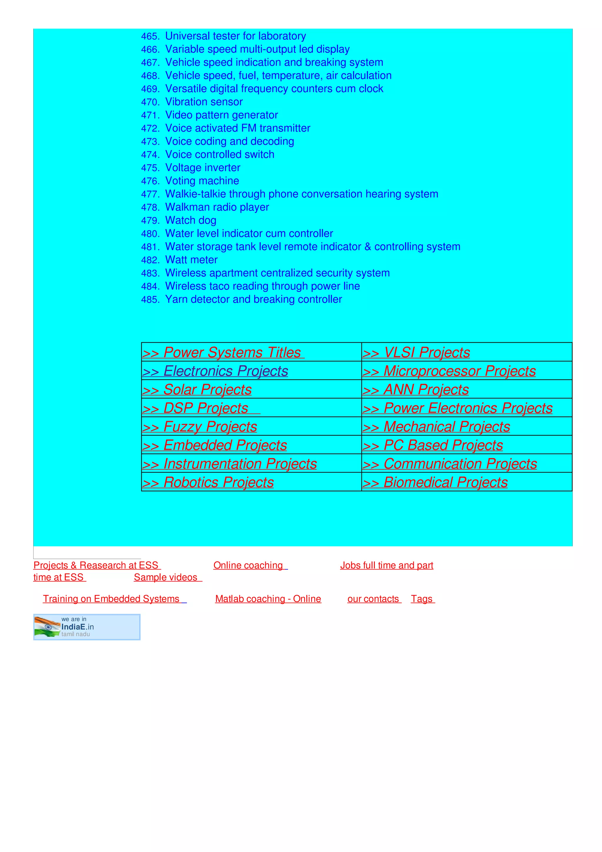 we are in
IndiaE.in
tamil nadu
464. Universal symmetric power supply
465. Universal tester for laboratory
466. Variable speed multi-output led display
467. Vehicle speed indication and breaking system
468. Vehicle speed, fuel, temperature, air calculation
469. Versatile digital frequency counters cum clock
470. Vibration sensor
471. Video pattern generator
472. Voice activated FM transmitter
473. Voice coding and decoding
474. Voice controlled switch
475. Voltage inverter
476. Voting machine
477. Walkie-talkie through phone conversation hearing system
478. Walkman radio player
479. Watch dog
480. Water level indicator cum controller
481. Water storage tank level remote indicator & controlling system
482. Watt meter
483. Wireless apartment centralized security system
484. Wireless taco reading through power line
485. Yarn detector and breaking controller
>> Power Systems Titles >> VLSI Projects
>> Electronics Projects >> Microprocessor Projects
>> Solar Projects >> ANN Projects
>> DSP Projects >> Power Electronics Projects
>> Fuzzy Projects >> Mechanical Projects
>> Embedded Projects >> PC Based Projects
>> Instrumentation Projects >> Communication Projects
>> Robotics Projects >> Biomedical Projects
Projects & Reasearch at ESS Online coaching Jobs full time and part
time at ESS Sample videos
Training on Embedded Systems Matlab coaching - Online our contacts Tags
 