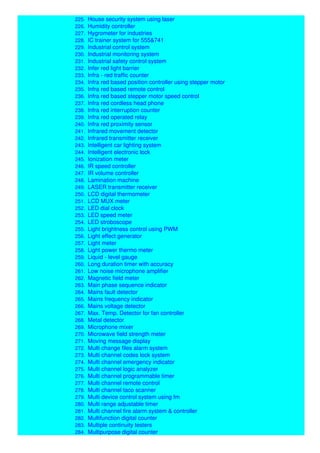 224. Home telephone system
225. House security system using laser
226. Humidity controller
227. Hygrometer for industries
228. IC trainer system for 555&741
229. Industrial control system
230. Industrial monitoring system
231. Industrial safety control system
232. Infer red light barrier
233. Infra - red traffic counter
234. Infra red based position controller using stepper motor
235. Infra red based remote control
236. Infra red based stepper motor speed control
237. Infra red cordless head phone
238. Infra red interruption counter
239. Infra red operated relay
240. Infra red proximity sensor
241. Infrared movement detector
242. Infrared transmitter receiver
243. Intelligent car lighting system
244. Intelligent electronic lock
245. Ionization meter
246. IR speed controller
247. IR volume controller
248. Lamination machine
249. LASER transmitter receiver
250. LCD digital thermometer
251. LCD MUX meter
252. LED dial clock
253. LED speed meter
254. LED stroboscope
255. Light brightness control using PWM
256. Light effect generator
257. Light meter
258. Light power thermo meter
259. Liquid - level gauge
260. Long duration timer with accuracy
261. Low noise microphone amplifier
262. Magnetic field meter
263. Main phase sequence indicator
264. Mains fault detector
265. Mains frequency indicator
266. Mains voltage detector
267. Max. Temp. Detector for fan controller
268. Metal detector
269. Microphone mixer
270. Microwave field strength meter
271. Moving message display
272. Multi change files alarm system
273. Multi channel codes lock system
274. Multi channel emergency indicator
275. Multi channel logic analyzer
276. Multi channel programmable timer
277. Multi channel remote control
278. Multi channel taco scanner
279. Multi device control system using fm
280. Multi range adjustable timer
281. Multi channel fire alarm system & controller
282. Multifunction digital counter
283. Multiple continuity testers
284. Multipurpose digital counter
 