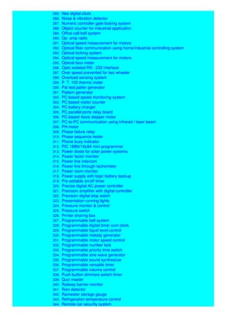 284. Multipurpose digital counter
285. Neo digital clock
286. Noise & vibration detector
287. Numeric controller gate locking system
288. Object counter for industrial application
289. Office call bell system
290. Op- amp radio
291. Optical speed measurement for motors
292. Optical fiber communication using home/industrial controlling system
293. Optical locking system
294. Optical speed measurement for motors
295. Optical taco meter
296. Opto isolated RS - 232 interface
297. Over speed prevented for two wheeler
298. Overload sensing system
299. P. T. 100 thermo meter
300. Pal test patter generator
301. Pattern generator
302. PC based speed monitoring system
303. PC based visitor counter
304. PC battery charger
305. PC parallel ports relay board
306. PC-based 4axis stepper motor
307. PC-to-PC communication using infrared / laser beam
308. PH meter
309. Phase failure relay
310. Phase sequence tester
311. Phone busy indicator
312. PIC 16f84/16c84 mini programmer
313. Power diode for solar power systems
314. Power factor monitor
315. Power line intercom
316. Power line through tachometer
317. Power room monitor
318. Power supply with logic battery backup
319. Pre settable on/off timer
320. Precise digital AC power controller
321. Precision amplifier with digital controller
322. Precision digital stop watch
323. Presentation running lights
324. Pressure monitor & control
325. Pressure switch
326. Printer sharing box
327. Programmable bell system
328. Programmable digital timer cum clock
329. Programmable liquid level control
330. Programmable melody generator
331. Programmable motor speed control
332. Programmable number lock
333. Programmable priority time switch
334. Programmable sine wave generator
335. Programmable sound synthesizer
336. Programmable versatile timer
337. Programmable volume control
338. Push button dimmers switch timer
339. Quiz master
340. Railway barrier monitor
341. Rain detector
342. Rainwater storage gauge
343. Refrigeration temperature control
344. Remote car security system
 