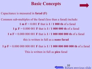 Common sub-multiples of the farad (less than a farad) include: 
10 
Basic Concepts 
Return previous slide 
Capacitance is measured in farad (F) 
1 m F = 0.001 F that is 1 / 1 000 th of a farad 
1 m F = 0.000 001 F that is 1 / 1 000 000 th of a farad 
1 n F = 0.000 000 001 F that is 1 / 1 000 000 000 th of a farad 
this is written in full as a nano farad 
1 p F = 0.000 000 000 001 F that is 1 / 1 000 000 000 000 th of a farad 
This is written in full as pico farad 
 