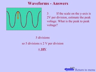 3 If the scale on the y-axis is 
2V per division, estimate the peak 
voltage. What is the peak to peak 
voltage? 
102 
Waveforms - Answers 
5 divisions 
so 5 divisions x 2 V per division 
= 10V 
Return to menu 
 