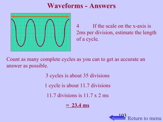 103 
Waveforms - Answers 
4 If the scale on the x-axis is 
2ms per division, estimate the length 
of a cycle. 
Count as many complete cycles as you can to get as accurate an 
answer as possible. 
3 cycles is about 35 divisions 
1 cycle is about 11.7 divisions 
11.7 divisions is 11.7 x 2 ms 
= 23.4 ms 
Return to menu 
 
