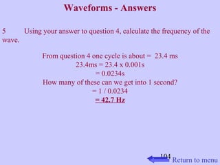 104 
Waveforms - Answers 
5 Using your answer to question 4, calculate the frequency of the 
wave. 
From question 4 one cycle is about = 23.4 ms 
23.4ms = 23.4 x 0.001s 
= 0.0234s 
How many of these can we get into 1 second? 
= 1 / 0.0234 
= 42.7 Hz 
Return to menu 
 