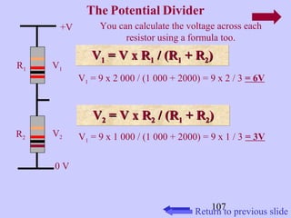 107 
+V 
0 V 
The Potential Divider 
R1 
R2 
V1 
V2 
You can calculate the voltage across each 
resistor using a formula too. 
VV11 VV 11 == VV xx RR11 // ((RR11 ++ RR22)) 
V1 = 9 x 2 000 / (1 000 + 2000) = 9 x 2 / 3 = 6V 
VV 22 == VV xx RR22 // ((RR11 ++ RR22)) 
V1 = 9 x 1 000 / (1 000 + 2000) = 9 x 1 / 3 = 3V 
Return to previous slide 
 