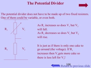 108 
The Potential Divider 
The potential divider does not have to be made up of two fixed resistors. 
One of them could be variable, or even both. 
R1 
R2 
V1 
V2 
As R1 increases so does V1 but V2 
will fall. 
As R1 decreases so does V1 but V2 
will rise. 
It is just as if there is only one cake to 
go around (the voltage). If R1 
increases then V1gets more cake so 
there is less left for V2! 
Return to previous slide 
 