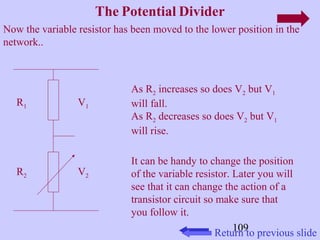 109 
The Potential Divider 
Now the variable resistor has been moved to the lower position in the 
network.. 
R1 
R2 
V1 
V2 
As R2 increases so does V2 but V1 
will fall. 
As R2 decreases so does V2 but V1 
will rise. 
It can be handy to change the position 
of the variable resistor. Later you will 
see that it can change the action of a 
transistor circuit so make sure that 
you follow it. 
Return to previous slide 
 