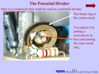 Here is a component that could be used as a potential divider. 
The black ring is 
the carbon track. 
You adjust it by 
putting a 
screwdriver in 
here and turning 
the outer metal 
ring. 
111 
The Potential Divider 
Return to previous slide 
 