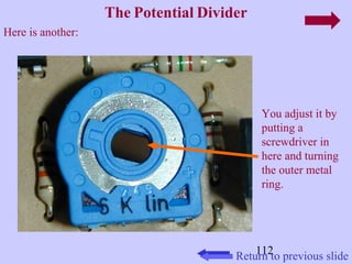 You adjust it by 
putting a 
screwdriver in 
here and turning 
the outer metal 
ring. 
112 
The Potential Divider 
Return to previous slide 
Here is another: 
 