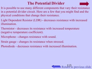 It is possible to use many different components that vary their resistance 
in a potential divider circuit. Here are a few that you might find and the 
physical conditions that change their resistance. 
Light Dependent Resistor (LDR) - decreases resistance with increased 
illumination. 
Thermistor - decreases its resistance with increased temperature 
(negative temperature coefficient). 
Microphone - changes resistance with sound. 
Strain gauge - changes its resistance when stressed. 
Photodiode - decreases resistance with increased illumination. 
113 
The Potential Divider 
Return to previous slide 
 