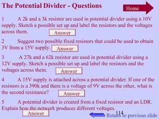 The Potential Divider - Questions 
1 A 2k and a 3k resistor are used in potential divider using a 10V 
supply. Sketch a possible set up and label the resistors and the voltages 
across them. 
2 Suggest two possible fixed resistors that could be used to obtain 
3V from a 15V supply. 
3 A 27k and a 62k resistor are used in potential divider using a 
12V supply. Sketch a possible set up and label the resistors and the 
voltages across them. 
4 A 15V supply is attached across a potential divider. If one of the 
resistors is a 390k and there is a voltage of 9V across the other, what is 
the second resistance? 
5 A potential divider is created from a fixed resistor and an LDR. 
Explain how the network produces different voltages. 
114 
Home 
Return to previous slide 
Answer 
Answer 
Answer 
Answer 
Answer 
 