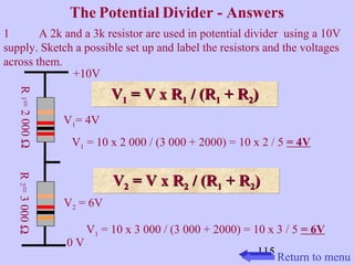 The Potential Divider - Answers 
1 A 2k and a 3k resistor are used in potential divider using a 10V 
supply. Sketch a possible set up and label the resistors and the voltages 
across them. 
115 
+10V 
0 V R 1 = 2 000 W 
V1= 4V 
V2 = 6V 
VV11 VV 11 == VV xx RR11 // ((RR11 ++ RR22)) 
V1 = 10 x 2 000 / (3 000 + 2000) = 10 x 2 / 5 = 4V 
VV 22 == VV xx RR22 // ((RR11 ++ RR22)) 
V1 = 10 x 3 000 / (3 000 + 2000) = 10 x 3 / 5 = 6V 
R 2 = 3 000 W 
Return to menu 
 
