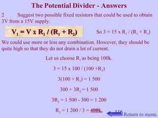 The Potential Divider - Answers 
2 Suggest two possible fixed resistors that could be used to obtain 
3V from a 15V supply. 
VV11 VV 11 == VV xx RR11 // ((RR11 ++ RR22)) So 3 = 15 x R1 / (R1 + R2) 
We could use more or less any combination. However, they should be 
quite high so that they do not drain a lot of current. 
116 
Let us choose R1 as being 100k. 
3 = 15 x 100 / (100 +R2) 
3(100 + R2) = 1 500 
300 + 3R2 = 1 500 
3R2 = 1 500 - 300 = 1 200 
R2 = 1 200 / 3 = 400k. 
Return to menu 
 