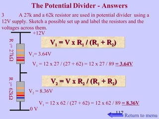 The Potential Divider - Answers 
3 A 27k and a 62k resistor are used in potential divider using a 
12V supply. Sketch a possible set up and label the resistors and the 
voltages across them. 
VV11 VV 11 == VV xx RR11 // ((RR11 ++ RR22)) 
V1 = 12 x 27 / (27 + 62) = 12 x 27 / 89 = 3.64V 
VV 22 == VV xx RR22 // ((RR11 ++ RR22)) 
117 
+12V 
0 V R 1 = 27kW 
V1= 3.64V 
V2 = 8.36V 
V1 = 12 x 62 / (27 + 62) = 12 x 62 / 89 = 8.36V 
R 2 = 62kW 
Return to menu 
 