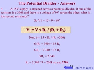 The Potential Divider - Answers 
4 A 15V supply is attached across a potential divider. If one of the 
resistors is a 390k and there is a voltage of 9V across the other, what is 
the second resistance? 
118 
So V1 = 15 - 9 = 6V 
VV11 VV 11 == VV xx RR11 // ((RR11 ++ RR22)) 
Now 6 = 15 x R1 / (R1 +390) 
6 (R1 + 390) = 15 R1 
6 R1 + 2 340 = 15 R1 
9R1 = 2 340 
R1 = 2 340 / 9 = 260k so use 270k 
Return to menu 
 