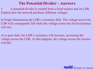 The Potential Divider - Answers 
5 A potential divider is created from a fixed resistor and an LDR. 
Explain how the network produces different voltages. 
In bright illumination the LDR’s resistance falls. The voltage across the 
LDR will consequently fall while the voltage across the fixed resistance 
will rise. 
As it goes dark, the LDR’s resistance will increase, increasing the 
voltage across the LDR. As this happens, the voltage across the resistor 
will fall. 
119 
Return to menu 
 