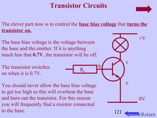121 
Transistor Circuits 
The clever part now is to control the base bias voltage that turns the 
transistor on. 
+V 
0V 
The base bias voltage is the voltage between 
the base and the emitter. If it is anything 
much less that 0.7V, the transistor will be off. 
The transistor switches 
on when it is 0.7V. 
You should never allow the base bias voltage 
to get too high as this will overheat the base 
and burn out the transistor. For this reason 
you will frequently find a resistor connected 
to the base. 
c 
e 
b 
Rb 
Return 
 