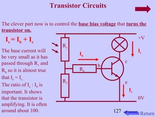 127 
Transistor Circuits 
The clever part now is to control the base bias voltage that turns the 
transistor on. 
+V 
0V 
c 
e 
b 
Rb 
R1 
R2 
Ib 
Ie 
Ie = Ib + Ic 
Ic The base current will 
be very small as it has 
passed through R1 and 
Rb so it is almost true 
that Ie = Ic. 
The ratio of Ic : Ib is 
important. It shows 
that the transistor is 
amplifying. It is often 
around about 100. Return 
 