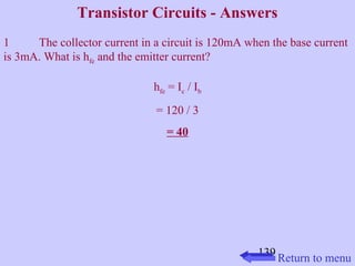 Transistor Circuits - Answers 
1 The collector current in a circuit is 120mA when the base current 
is 3mA. What is hfe and the emitter current? 
139 
hfe = Ic / Ib 
= 120 / 3 
= 40 
Return to menu 
 