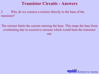 Transistor Circuits - Answers 
2 Why do we connect a resistor directly to the base of the 
transistor? 
The resistor limits the current entering the base. This stops the base from 
overheating due to excessive currents which would burn the transistor 
140 
out. 
Return to menu 
 