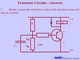 Transistor Circuits - Answers 
3 Sketch a circuit that will throw a relay in the dark that in turn will 
turn on a switch. 
141 
+V 
0V 
c 
e 
b 
R1 
C1 
Relay 
LDR 
Return to menu 
 